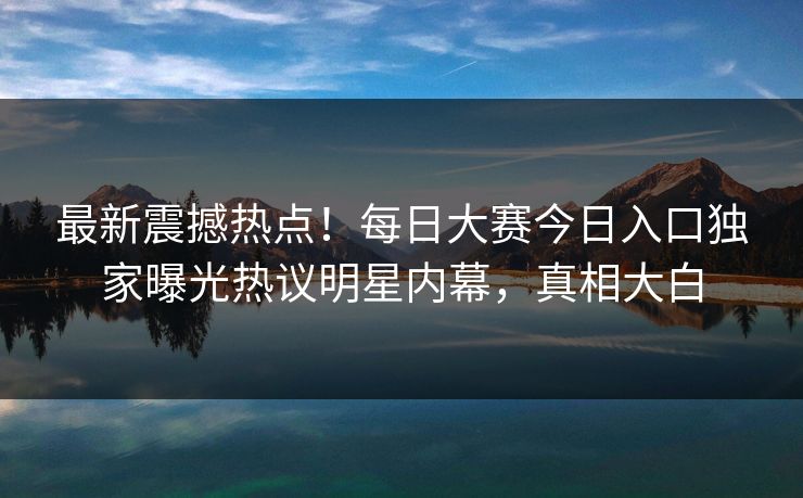 最新震撼热点！每日大赛今日入口独家曝光热议明星内幕，真相大白