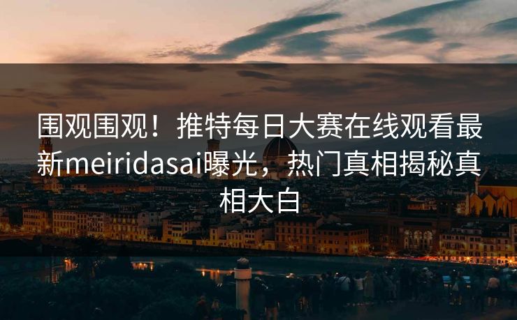 围观围观！推特每日大赛在线观看最新meiridasai曝光，热门真相揭秘真相大白