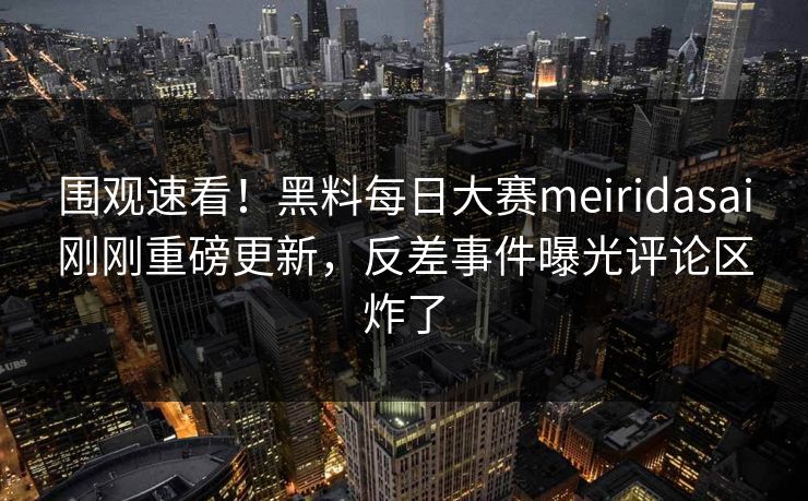 围观速看！黑料每日大赛meiridasai刚刚重磅更新，反差事件曝光评论区炸了