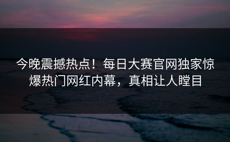 今晚震撼热点！每日大赛官网独家惊爆热门网红内幕，真相让人瞠目