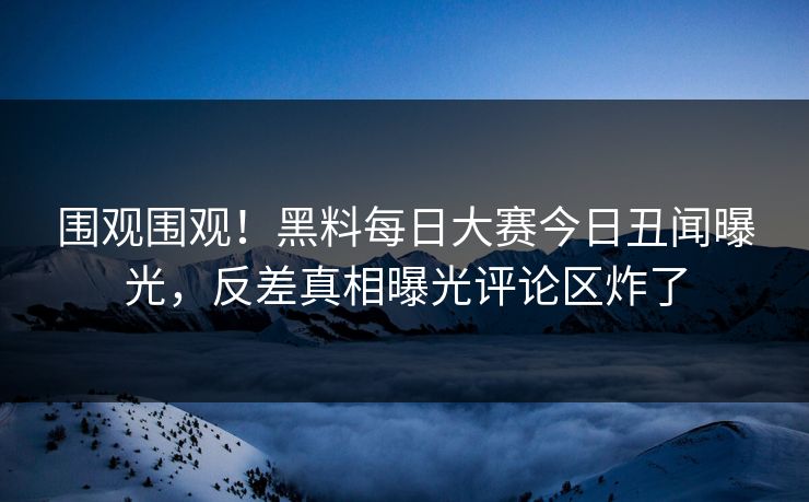 围观围观！黑料每日大赛今日丑闻曝光，反差真相曝光评论区炸了