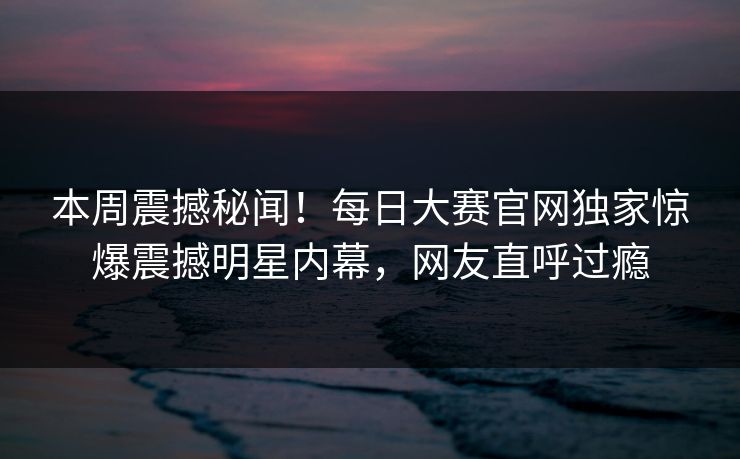 本周震撼秘闻！每日大赛官网独家惊爆震撼明星内幕，网友直呼过瘾