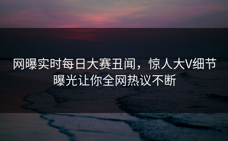 网曝实时每日大赛丑闻，惊人大V细节曝光让你全网热议不断