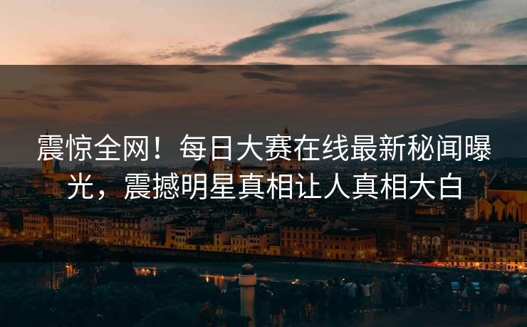 震惊全网！每日大赛在线最新秘闻曝光，震撼明星真相让人真相大白