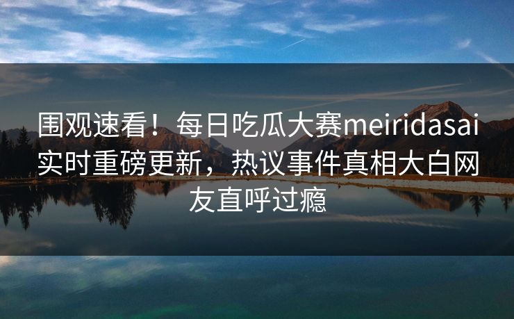 围观速看！每日吃瓜大赛meiridasai实时重磅更新，热议事件真相大白网友直呼过瘾