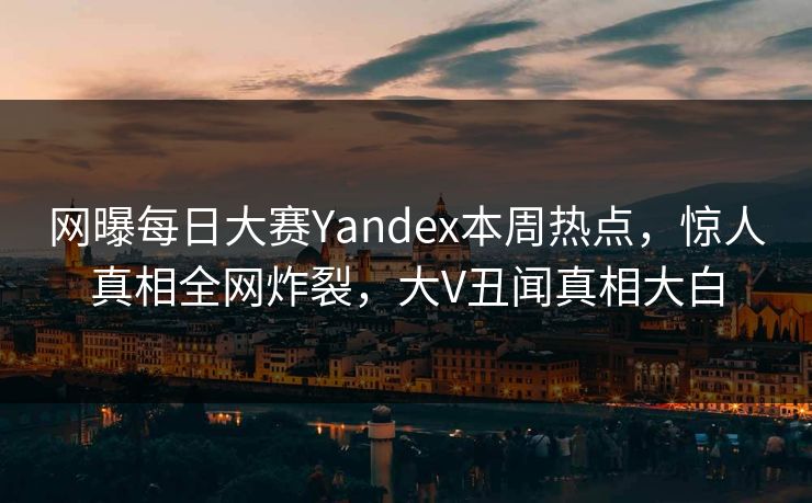 网曝每日大赛Yandex本周热点，惊人真相全网炸裂，大V丑闻真相大白