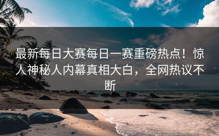 最新每日大赛每日一赛重磅热点！惊人神秘人内幕真相大白，全网热议不断