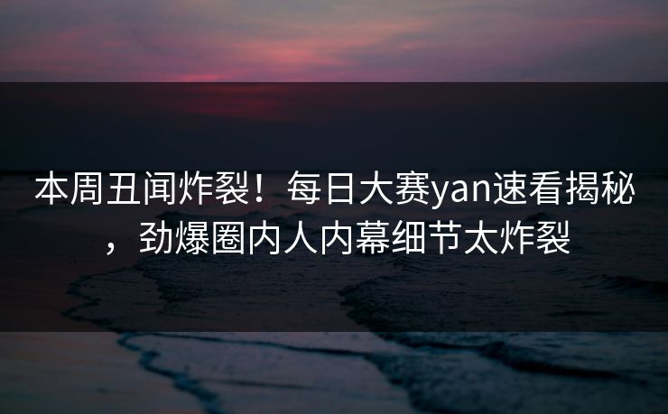 本周丑闻炸裂！每日大赛yan速看揭秘，劲爆圈内人内幕细节太炸裂