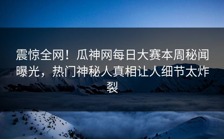震惊全网！瓜神网每日大赛本周秘闻曝光，热门神秘人真相让人细节太炸裂