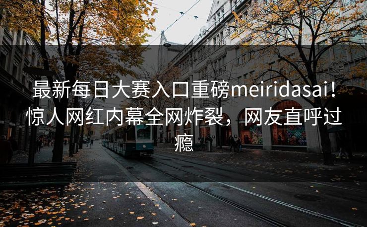 最新每日大赛入口重磅meiridasai！惊人网红内幕全网炸裂，网友直呼过瘾