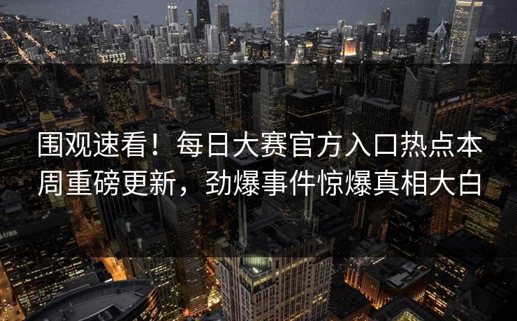 围观速看！每日大赛官方入口热点本周重磅更新，劲爆事件惊爆真相大白