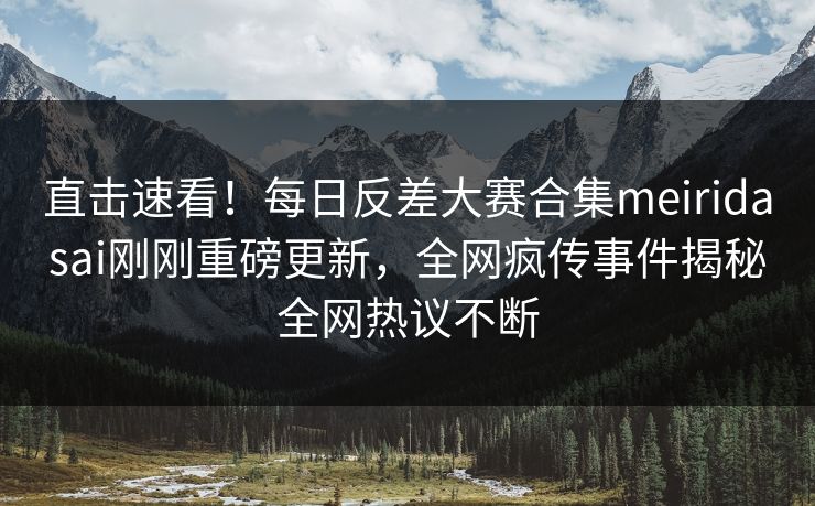 直击速看！每日反差大赛合集meiridasai刚刚重磅更新，全网疯传事件揭秘全网热议不断
