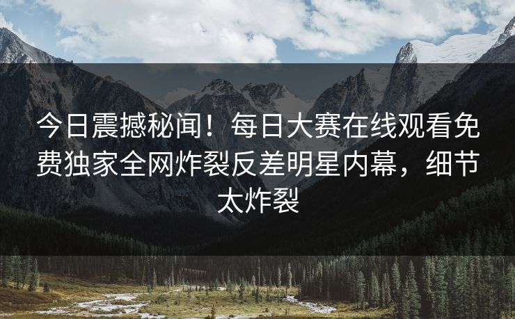 今日震撼秘闻！每日大赛在线观看免费独家全网炸裂反差明星内幕，细节太炸裂