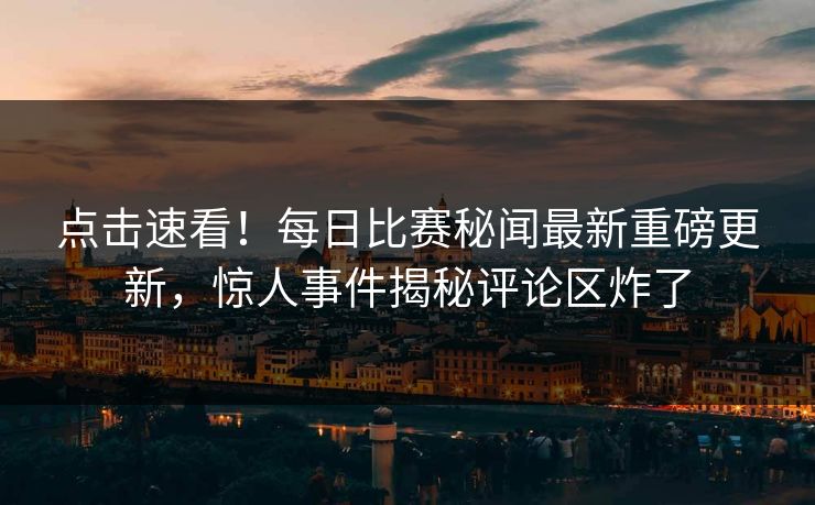 点击速看！每日比赛秘闻最新重磅更新，惊人事件揭秘评论区炸了