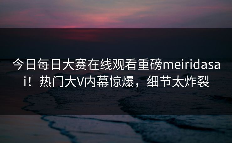 今日每日大赛在线观看重磅meiridasai！热门大V内幕惊爆，细节太炸裂