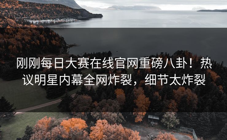 刚刚每日大赛在线官网重磅八卦！热议明星内幕全网炸裂，细节太炸裂