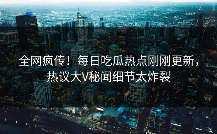 全网疯传！每日吃瓜热点刚刚更新，热议大V秘闻细节太炸裂