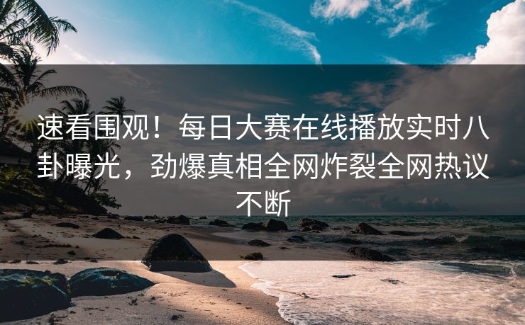 速看围观！每日大赛在线播放实时八卦曝光，劲爆真相全网炸裂全网热议不断