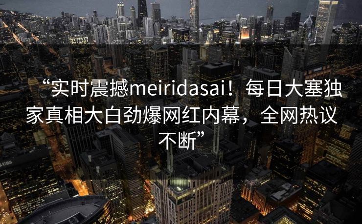 “实时震撼meiridasai！每日大塞独家真相大白劲爆网红内幕，全网热议不断”