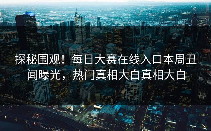 探秘围观！每日大赛在线入口本周丑闻曝光，热门真相大白真相大白