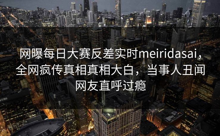 网曝每日大赛反差实时meiridasai，全网疯传真相真相大白，当事人丑闻网友直呼过瘾
