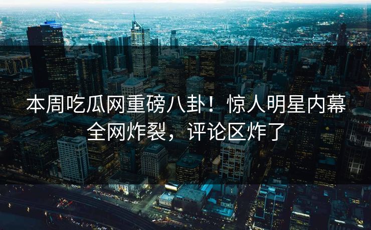 本周吃瓜网重磅八卦！惊人明星内幕全网炸裂，评论区炸了