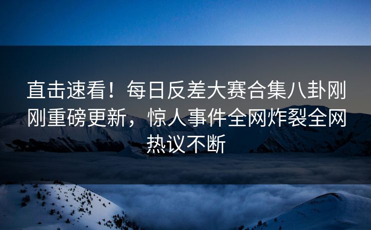 直击速看！每日反差大赛合集八卦刚刚重磅更新，惊人事件全网炸裂全网热议不断