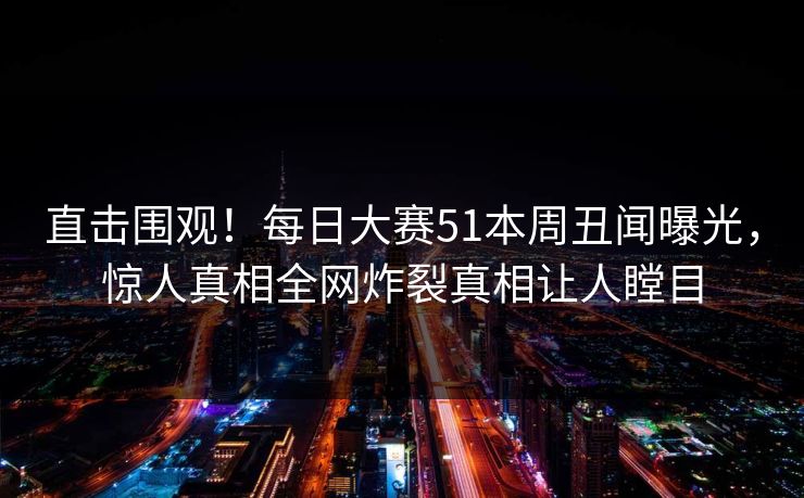 直击围观！每日大赛51本周丑闻曝光，惊人真相全网炸裂真相让人瞠目