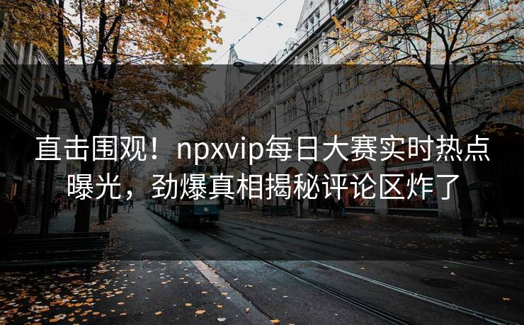 直击围观！npxvip每日大赛实时热点曝光，劲爆真相揭秘评论区炸了