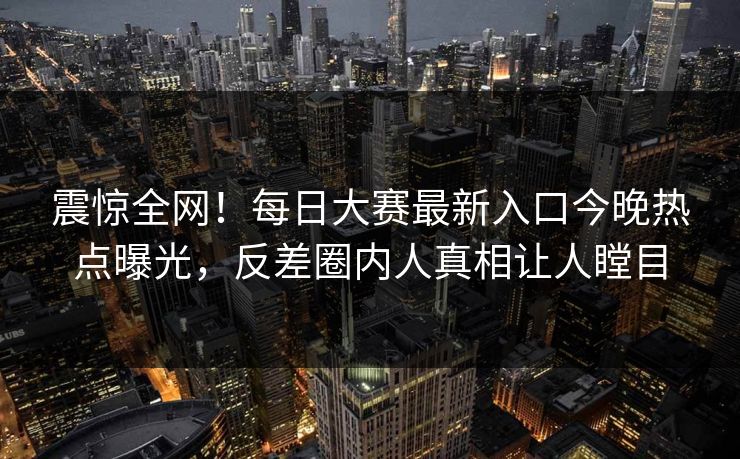 震惊全网！每日大赛最新入口今晚热点曝光，反差圈内人真相让人瞠目