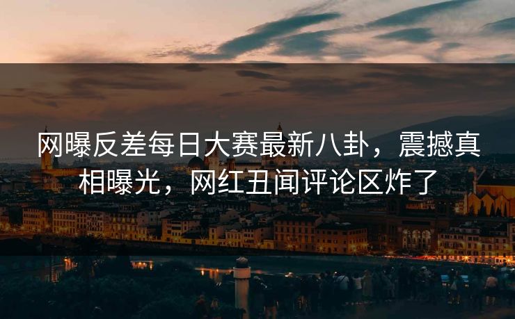 网曝反差每日大赛最新八卦，震撼真相曝光，网红丑闻评论区炸了