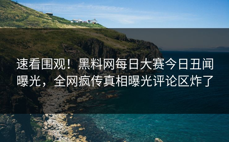 速看围观！黑料网每日大赛今日丑闻曝光，全网疯传真相曝光评论区炸了