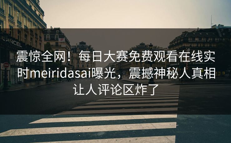 震惊全网！每日大赛免费观看在线实时meiridasai曝光，震撼神秘人真相让人评论区炸了