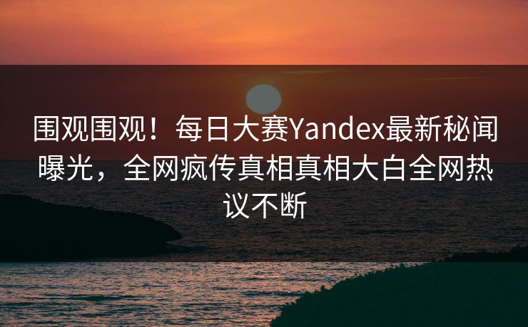 围观围观！每日大赛Yandex最新秘闻曝光，全网疯传真相真相大白全网热议不断