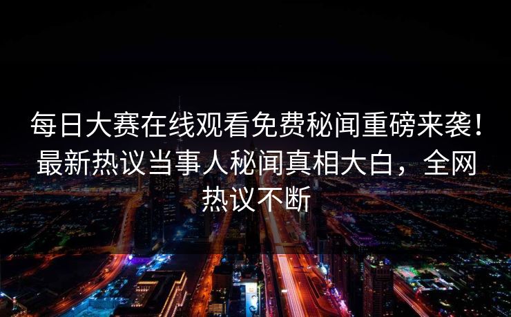 每日大赛在线观看免费秘闻重磅来袭！最新热议当事人秘闻真相大白，全网热议不断