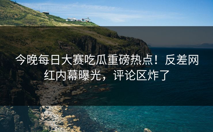 今晚每日大赛吃瓜重磅热点！反差网红内幕曝光，评论区炸了