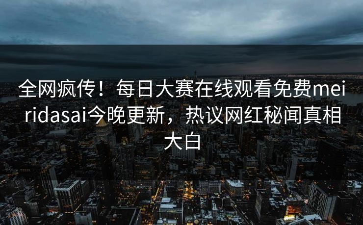全网疯传！每日大赛在线观看免费meiridasai今晚更新，热议网红秘闻真相大白