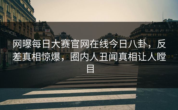 网曝每日大赛官网在线今日八卦，反差真相惊爆，圈内人丑闻真相让人瞠目