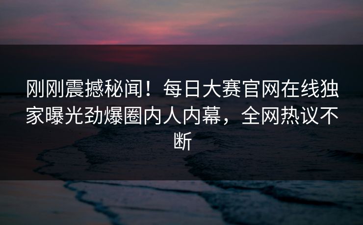 刚刚震撼秘闻！每日大赛官网在线独家曝光劲爆圈内人内幕，全网热议不断