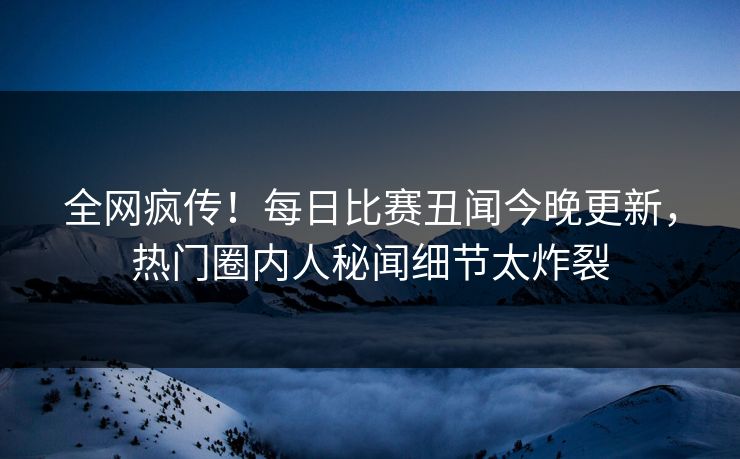 全网疯传！每日比赛丑闻今晚更新，热门圈内人秘闻细节太炸裂