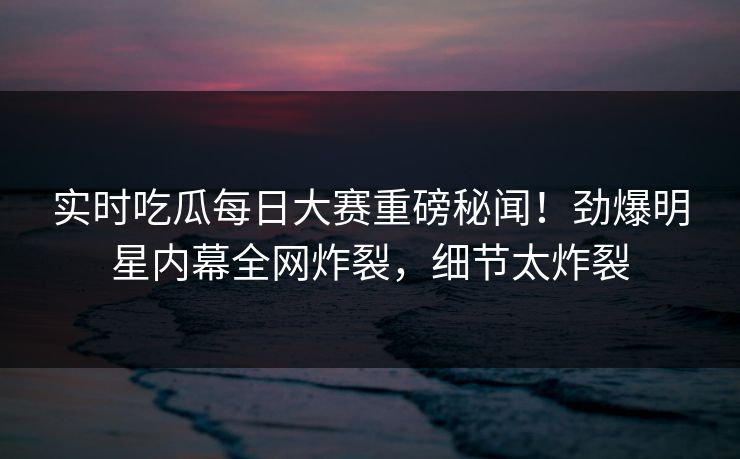 实时吃瓜每日大赛重磅秘闻！劲爆明星内幕全网炸裂，细节太炸裂