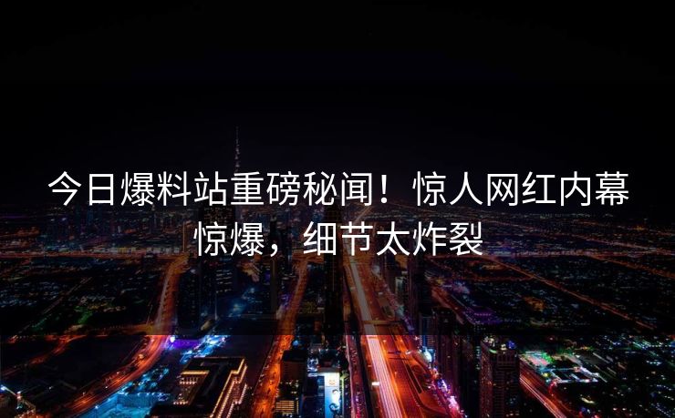 今日爆料站重磅秘闻！惊人网红内幕惊爆，细节太炸裂