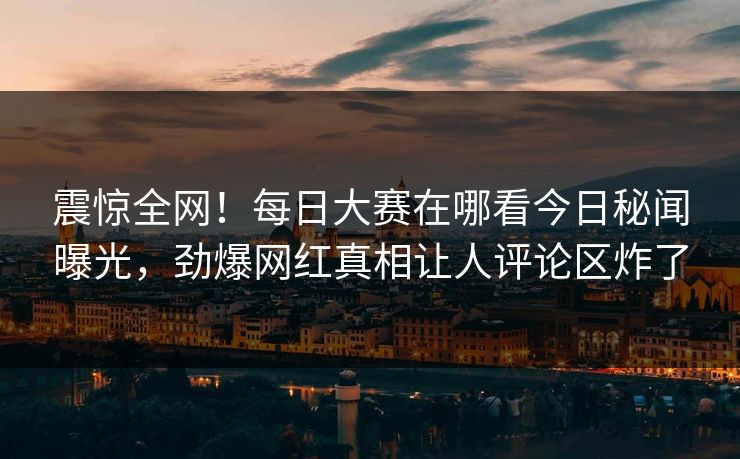 震惊全网！每日大赛在哪看今日秘闻曝光，劲爆网红真相让人评论区炸了