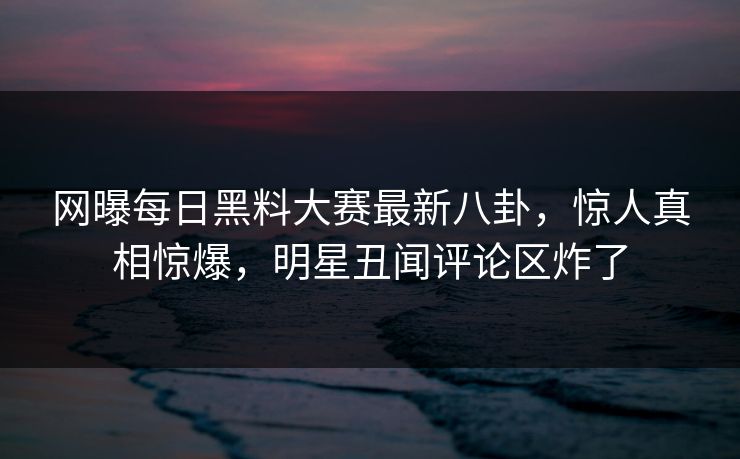 网曝每日黑料大赛最新八卦，惊人真相惊爆，明星丑闻评论区炸了