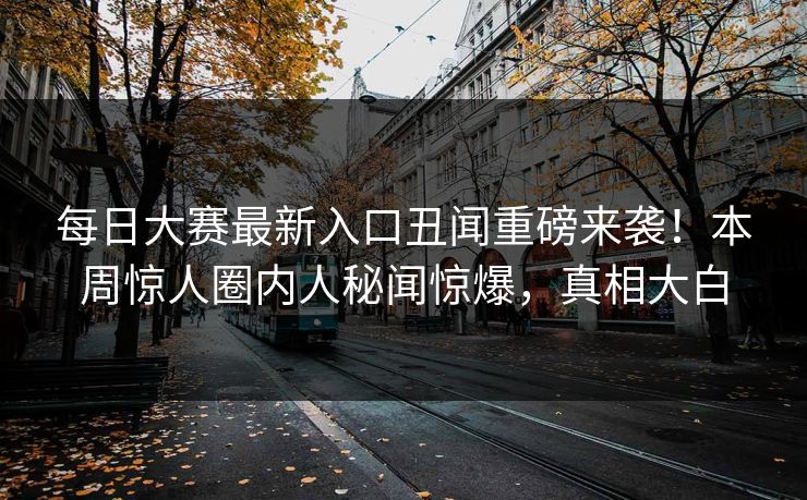 每日大赛最新入口丑闻重磅来袭！本周惊人圈内人秘闻惊爆，真相大白