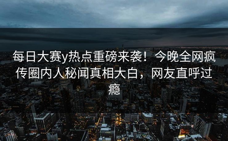 每日大赛y热点重磅来袭！今晚全网疯传圈内人秘闻真相大白，网友直呼过瘾