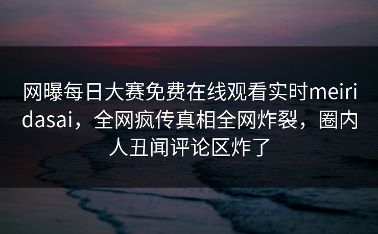 网曝每日大赛免费在线观看实时meiridasai，全网疯传真相全网炸裂，圈内人丑闻评论区炸了