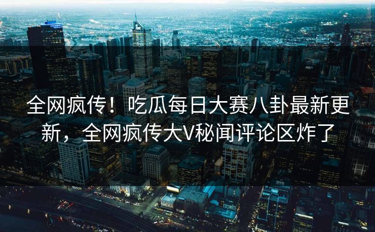 全网疯传！吃瓜每日大赛八卦最新更新，全网疯传大V秘闻评论区炸了