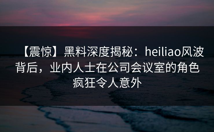 【震惊】黑料深度揭秘：heiliao风波背后，业内人士在公司会议室的角色疯狂令人意外