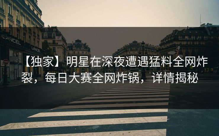 【独家】明星在深夜遭遇猛料全网炸裂，每日大赛全网炸锅，详情揭秘